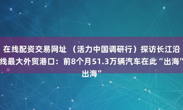 在线配资交易网址 （活力中国调研行）探访长江沿线最大外贸港口：前8个月51.3万辆汽车在此“出海”