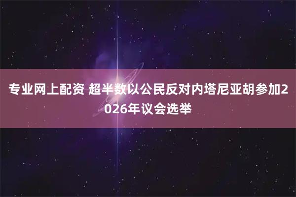 专业网上配资 超半数以公民反对内塔尼亚胡参加2026年议会选举