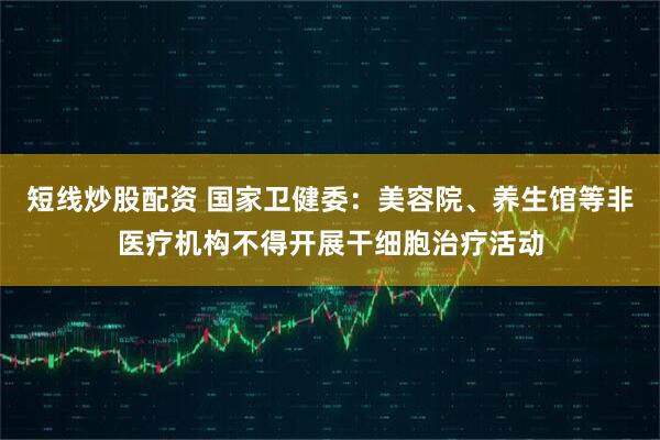 短线炒股配资 国家卫健委：美容院、养生馆等非医疗机构不得开展干细胞治疗活动