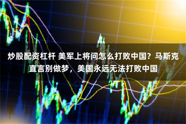 炒股配资杠杆 美军上将问怎么打败中国？马斯克直言别做梦，美国永远无法打败中国