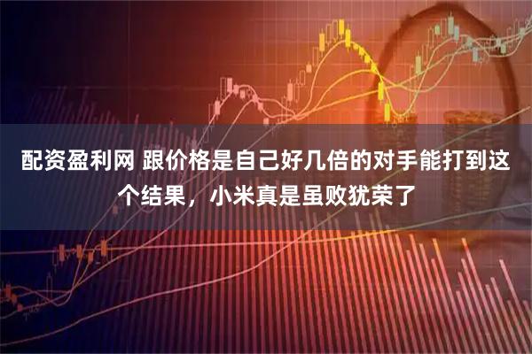 配资盈利网 跟价格是自己好几倍的对手能打到这个结果，小米真是虽败犹荣了