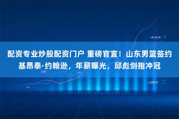 配资专业炒股配资门户 重磅官宣！山东男篮签约基昂泰·约翰逊，年薪曝光，邱彪剑指冲冠