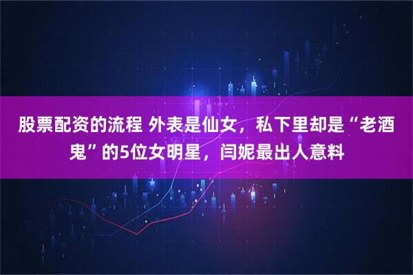 股票配资的流程 外表是仙女,私下里却是“老酒鬼”的5位女明星,闫妮最出人意料