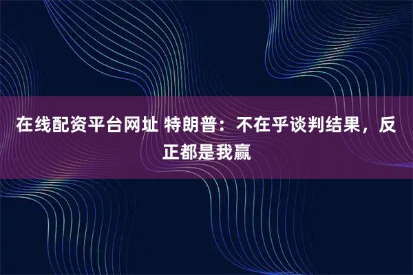 在线配资平台网址 特朗普:不在乎谈判结果,反正都是我赢