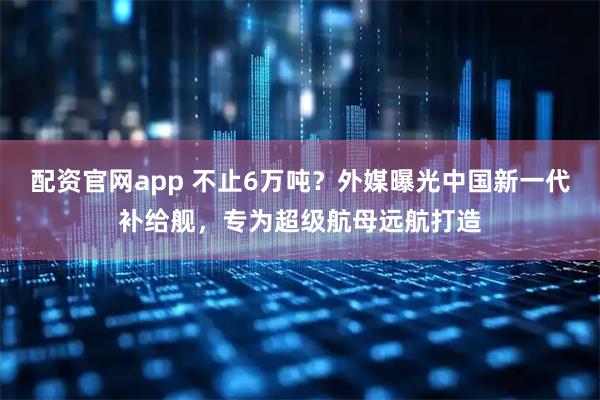 配资官网app 不止6万吨?外媒曝光中国新一代补给舰,专为超级航母远航打造