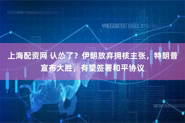 上海配资网 认怂了？伊朗放弃拥核主张，特朗普宣布大胜，有望签署和平协议