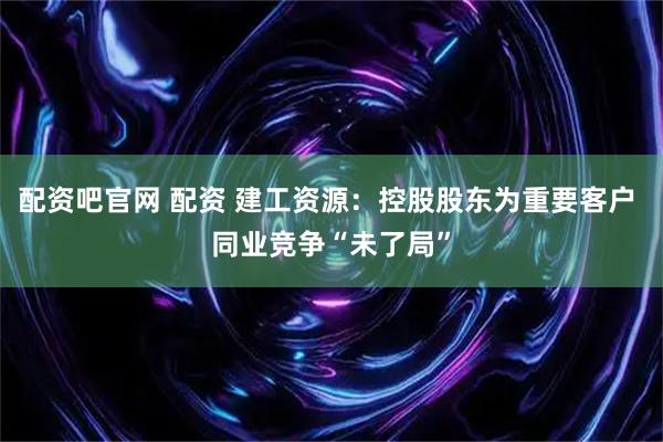 配资吧官网 配资 建工资源：控股股东为重要客户 同业竞争“未了局”