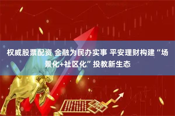 权威股票配资 金融为民办实事 平安理财构建“场景化+社区化”投教新生态
