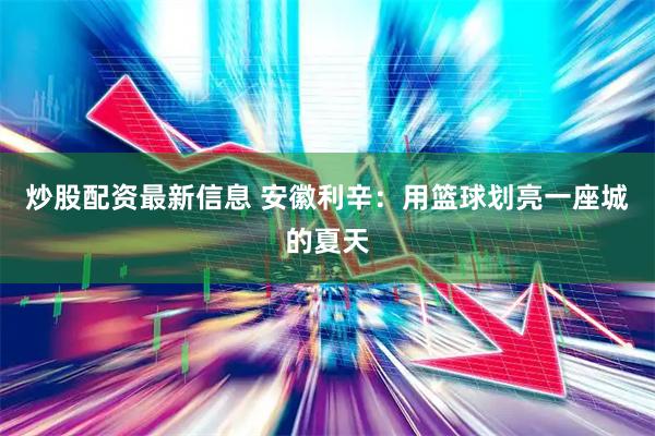 炒股配资最新信息 安徽利辛：用篮球划亮一座城的夏天