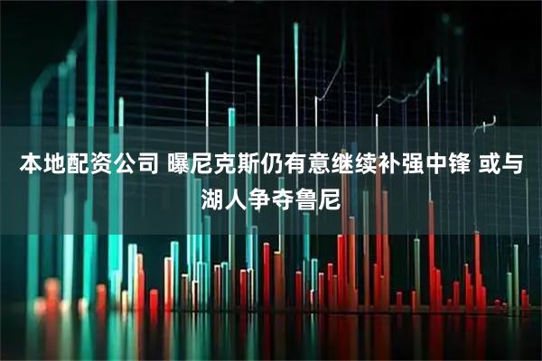 本地配资公司 曝尼克斯仍有意继续补强中锋 或与湖人争夺鲁尼