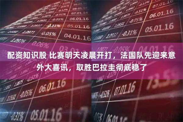 配资知识股 比赛明天凌晨开打，法国队先迎来意外大喜讯，取胜巴拉圭彻底稳了