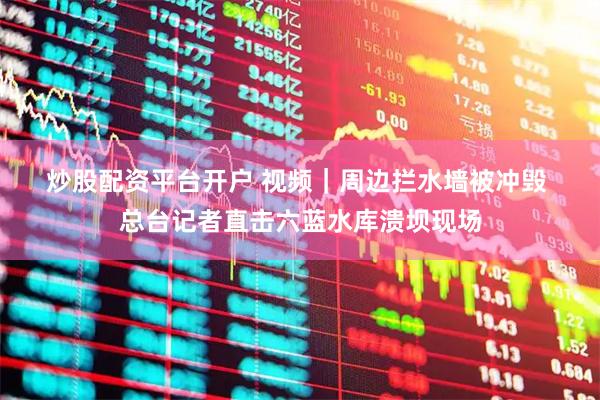 炒股配资平台开户 视频|周边拦水墙被冲毁 总台记者直击六蓝水库溃坝现场