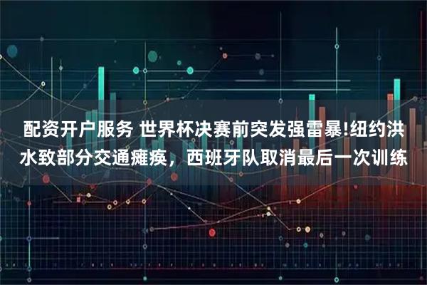 配资开户服务 世界杯决赛前突发强雷暴!纽约洪水致部分交通瘫痪，西班牙队取消最后一次训练