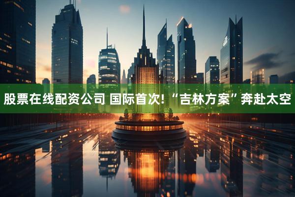 股票在线配资公司 国际首次! “吉林方案”奔赴太空
