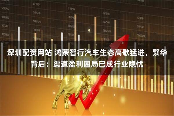 深圳配资网站 鸿蒙智行汽车生态高歌猛进，繁华背后：渠道盈利困局已成行业隐忧