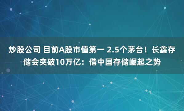 炒股公司 目前A股市值第一 2.5个茅台！长鑫存储会突破10万亿：借中国存储崛起之势