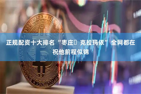 正规配资十大排名 “枣庄⇋克拉玛依” 全网都在祝他前程似锦