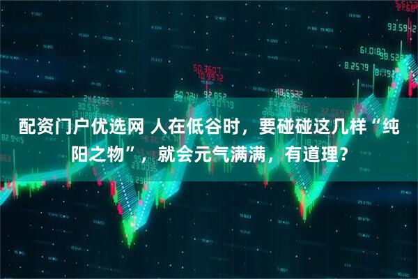 配资门户优选网 人在低谷时，要碰碰这几样“纯阳之物”，就会元气满满，有道理？