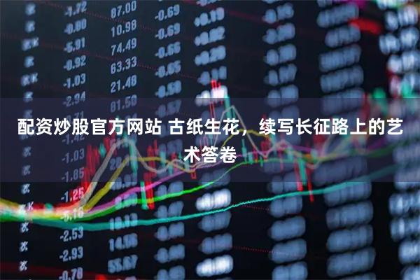 配资炒股官方网站 古纸生花,续写长征路上的艺术答卷