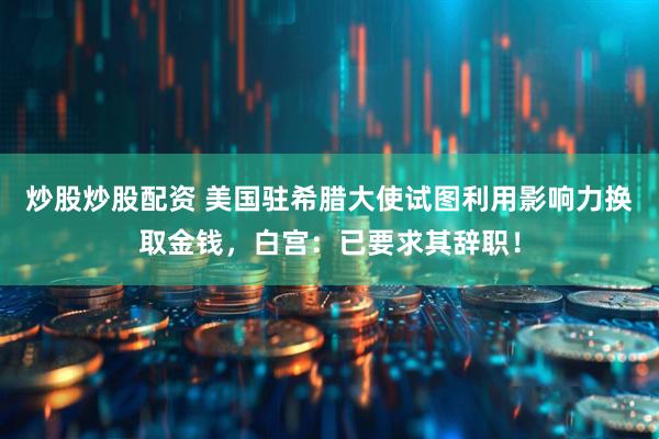 炒股炒股配资 美国驻希腊大使试图利用影响力换取金钱，白宫：已要求其辞职！