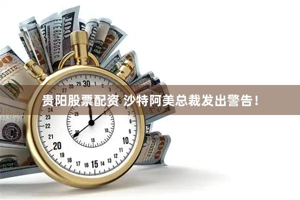 贵阳股票配资 沙特阿美总裁发出警告！